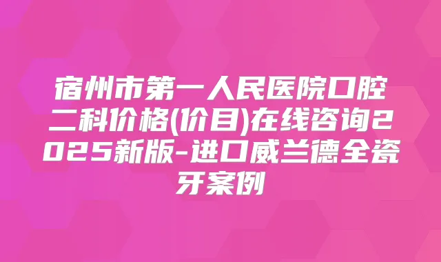 宿州市第一人民医院口腔二科价格(价目)在线咨询2025新版-进口威兰德全瓷牙案例