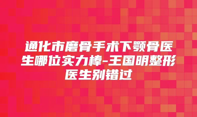 通化市磨骨手术下颚骨医生哪位实力棒-王国明整形医生别错过