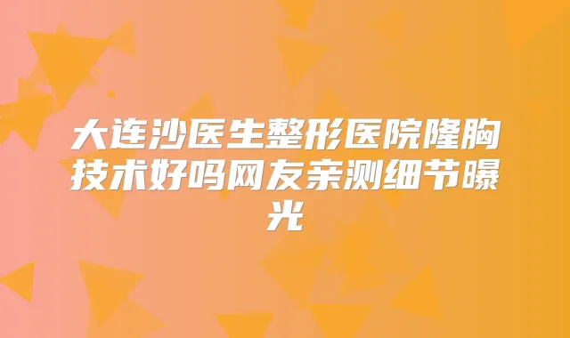 大连沙医生整形医院隆胸技术好吗网友亲测细节曝光