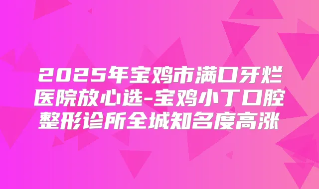 2025年宝鸡市满口牙烂医院放心选-宝鸡小丁口腔整形诊所全城知名度高涨