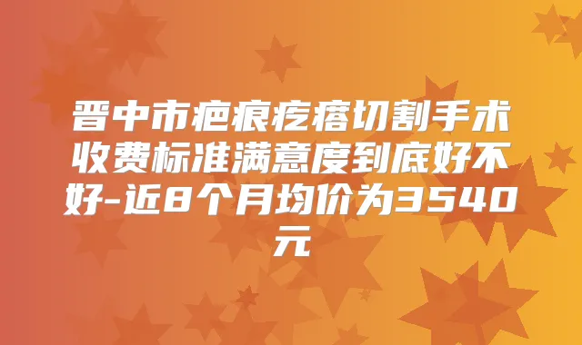 晋中市疤痕疙瘩切割手术收费标准满意度到底好不好-近8个月均价为3540元