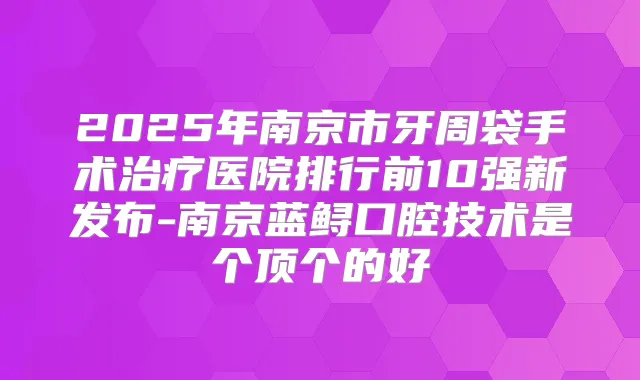 2025年南京市牙周袋手术医院排行前10强新发布-南京蓝鲟口腔技术是个顶个的好