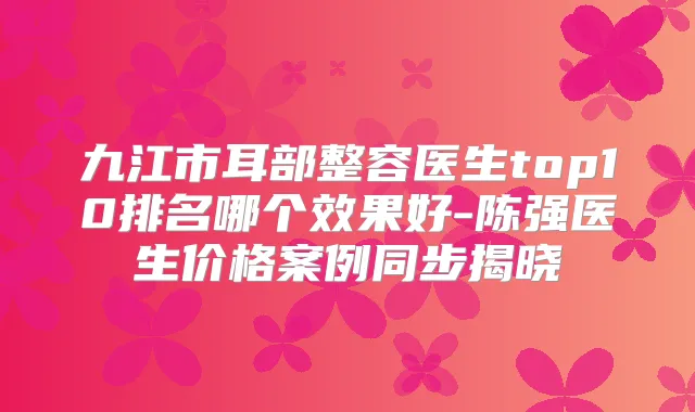 九江市耳部整容医生top10排名哪个效果好-陈强医生价格案例同步揭晓