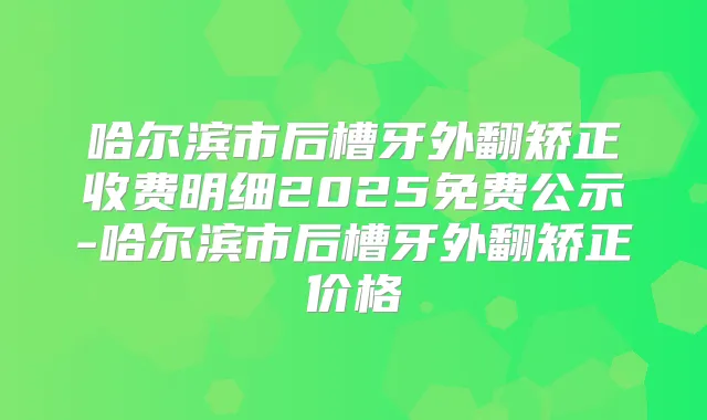 哈尔滨市后槽牙外翻矫正收费明细2025免费公示-哈尔滨市后槽牙外翻矫正价格