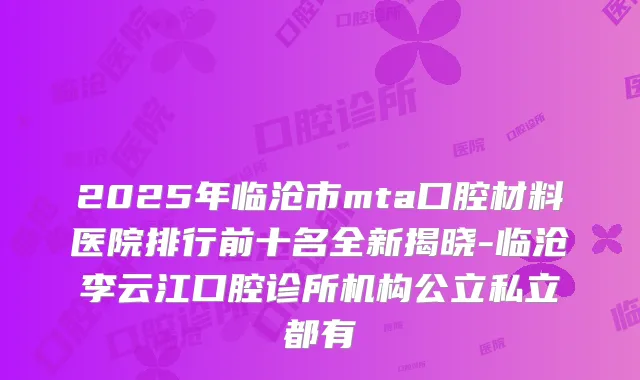 2025年临沧市mta口腔材料医院排行前十名全新揭晓-临沧李云江口腔诊所机构公立私立都有