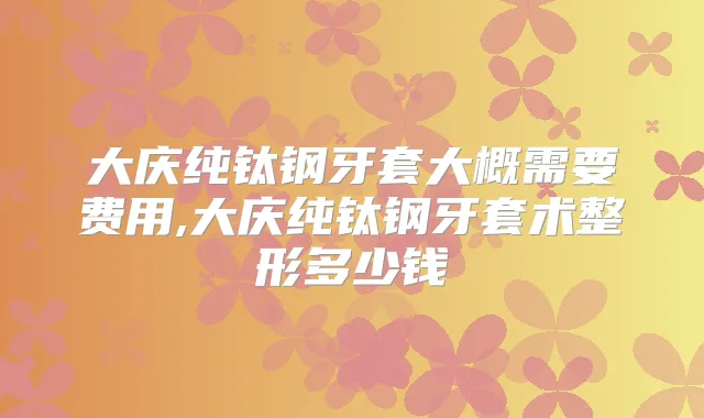 大庆纯钛钢牙套大概需要费用,大庆纯钛钢牙套术整形多少钱