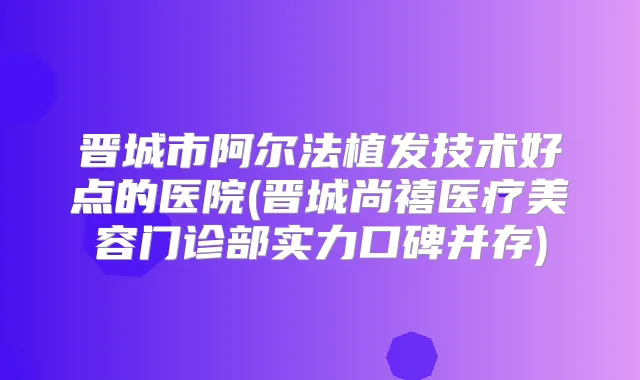 晋城市阿尔法植发技术好点的医院(晋城尚禧医疗美容门诊部实力口碑并存)