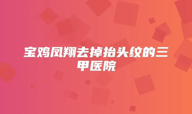宝鸡凤翔去掉抬头纹的三甲医院