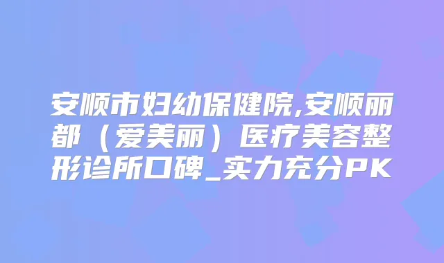 安顺市妇幼保健院,安顺丽都（爱美丽）医疗美容整形诊所口碑_实力充分PK