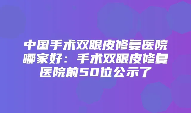 中国手术双眼皮修复医院哪家好:手术双眼皮修复医院前50位公示了