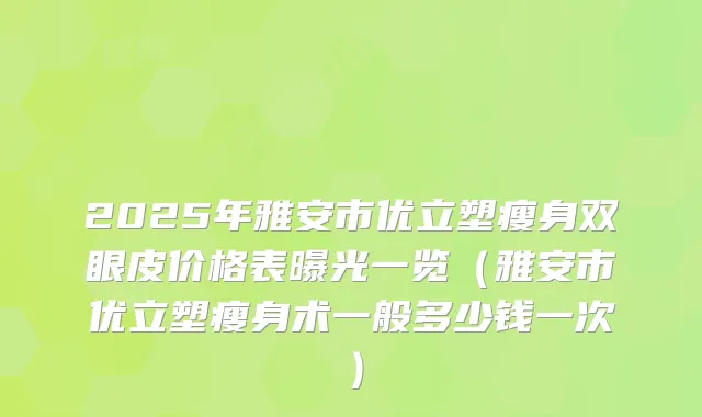 2025年雅安市优立塑瘦身双眼皮价格表曝光一览（雅安市优立塑瘦身术一般多少钱一次）
