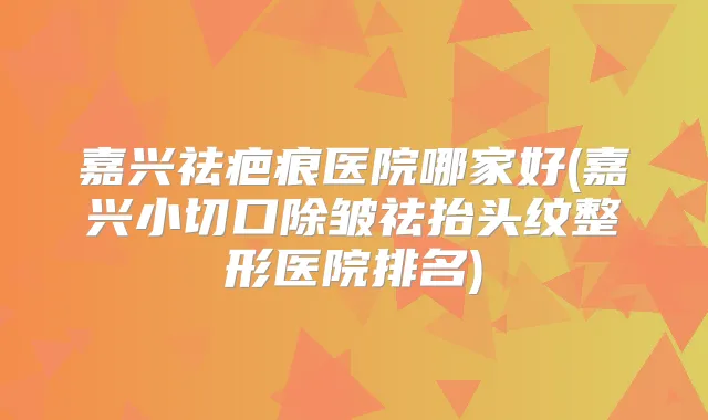 嘉兴祛疤痕医院哪家好(嘉兴小切口除皱祛抬头纹整形医院排名)