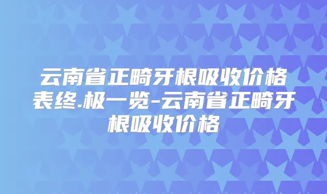 云南省正畸牙根吸收价格表终.极一览-云南省正畸牙根吸收价格