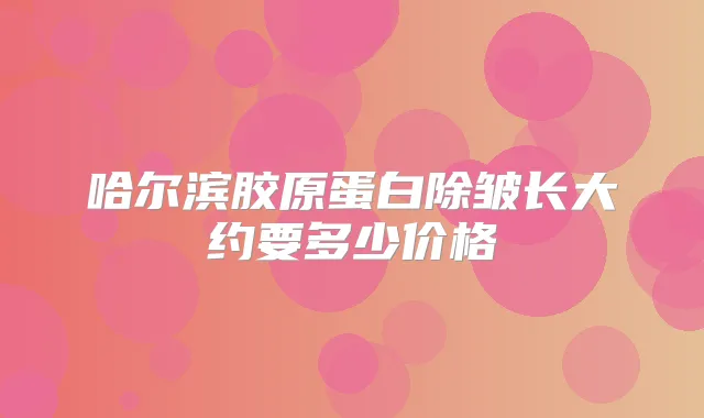 哈尔滨胶原蛋白除皱长大约要多少价格