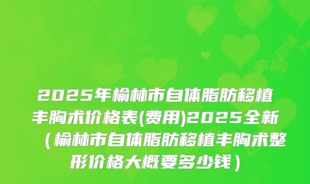 2025年榆林市自体脂肪移植丰胸术价格表(费用)2025全新(榆林市自体脂肪移植丰胸术整形价格大概要多少钱)