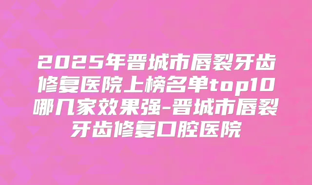 2025年晋城市唇裂牙齿修复医院上榜名单top10哪几家效果强-晋城市唇裂牙齿修复口腔医院