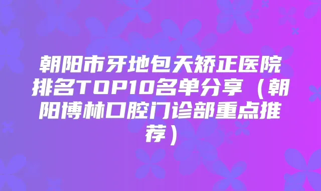 朝阳市牙地包天矫正医院排名TOP10名单分享（朝阳博林口腔门诊部重点推荐）