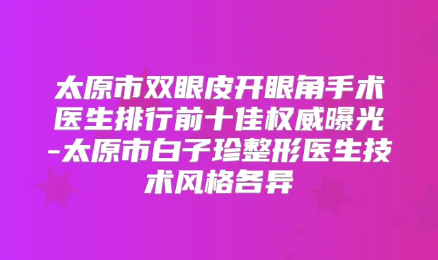 太原市双眼皮开眼角手术医生排行前十佳曝光-太原市白子珍整形医生技术风格各异