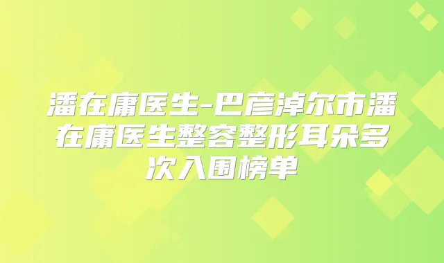 潘在庸医生-巴彦淖尔市潘在庸医生整容整形耳朵多次入围榜单