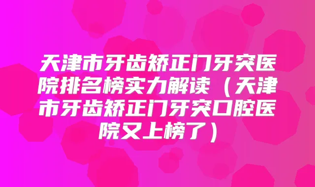天津市牙齿矫正门牙突医院排名榜实力解读（天津市牙齿矫正门牙突口腔医院又上榜了）