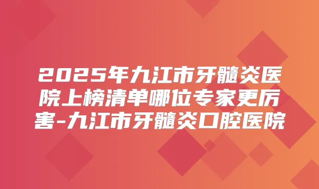 2025年九江市牙髓炎医院上榜清单哪位专家更厉害-九江市牙髓炎口腔医院