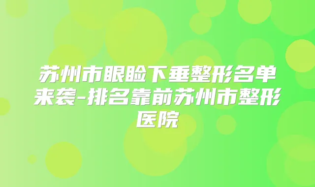 苏州市眼睑下垂整形名单来袭-排名靠前苏州市整形医院