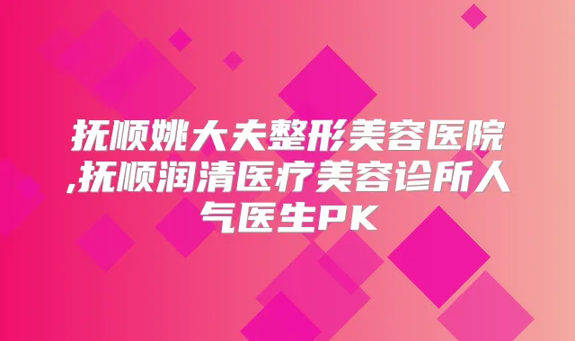 抚顺姚大夫整形美容医院,抚顺润清医疗美容诊所人气医生PK