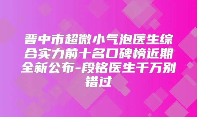 晋中市超微小气泡医生综合实力前十名口碑榜近期全新公布-段铭医生千万别错过