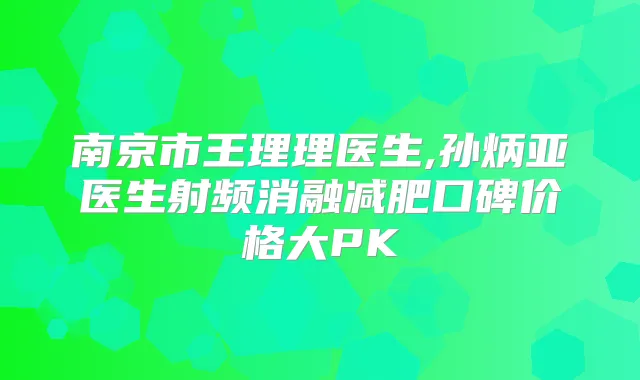 南京市王理理医生,孙炳亚医生射频消融减肥口碑价格大PK