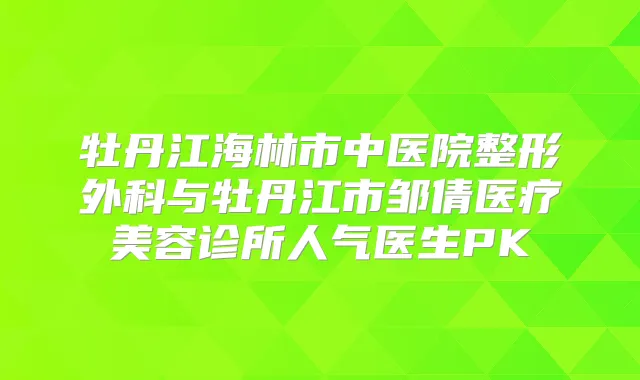 牡丹江海林市中医院整形外科与牡丹江市邹倩医疗美容诊所人气医生PK