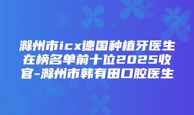 滁州市icx德国种植牙医生在榜名单前十位2025收官-滁州市韩有田口腔医生