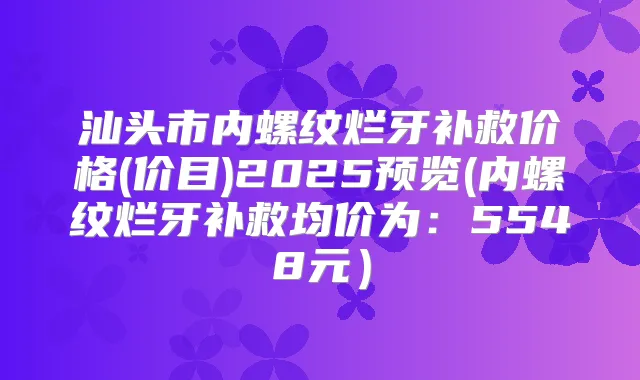 汕头市内螺纹烂牙补救价格(价目)2025预览(内螺纹烂牙补救均价为：5548元）