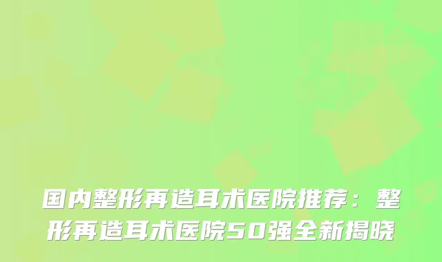 国内整形再造耳术医院推荐:整形再造耳术医院50强全新揭晓