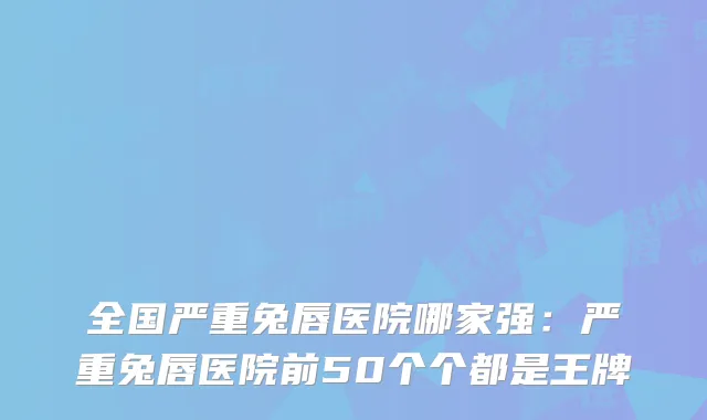 全国严重兔唇医院哪家强:严重兔唇医院前50个个都是王牌