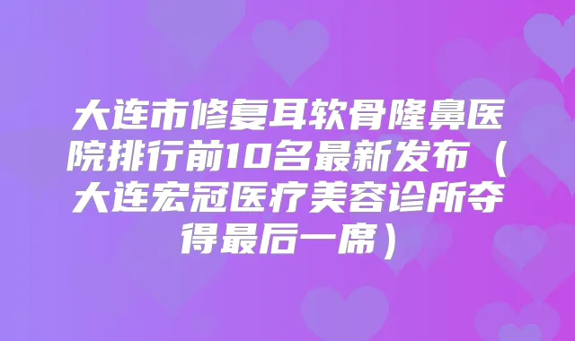 大连市修复耳软骨隆鼻医院排行前10名新发布(大连宏冠医疗美容诊所夺得后一席)