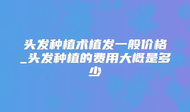 头发种植术植发一般价格_头发种植的费用大概是多少