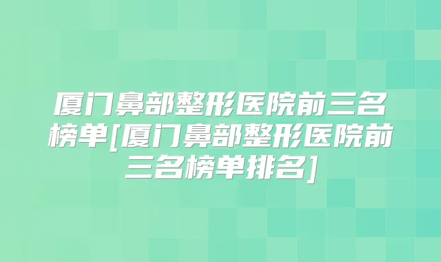 厦门鼻部整形医院前三名榜单[厦门鼻部整形医院前三名榜单排名]