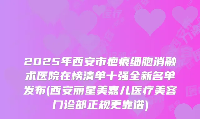 2025年西安市疤痕细胞消融术医院在榜清单十强全新名单发布(西安丽星美嘉儿医疗美容门诊部正规更靠谱)