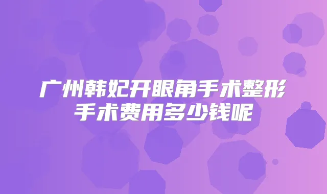 广州韩妃开眼角手术整形手术费用多少钱呢