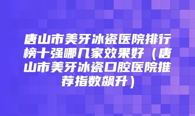 唐山市美牙冰瓷医院排行榜十强哪几家效果好(唐山市美牙冰瓷口腔医院推荐指数飙升)