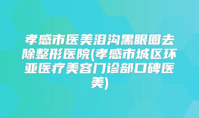 孝感市医美泪沟黑眼圈去除整形医院(孝感市城区环亚医疗美容门诊部口碑医美)