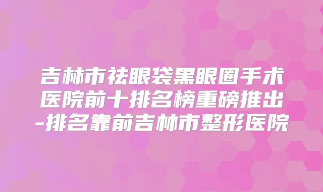 吉林市祛眼袋黑眼圈手术医院前十排名榜重磅推出-排名靠前吉林市整形医院
