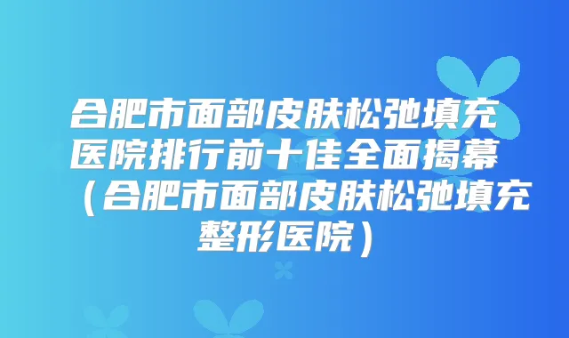 合肥市面部皮肤松弛填充医院排行前十佳全面揭幕(合肥市面部皮肤松弛填充整形医院)