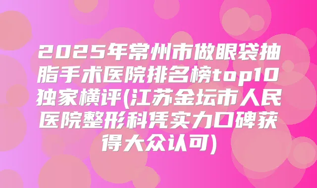 2025年常州市做眼袋抽脂手术医院排名榜top10横评(江苏金坛市人民医院整形科凭实力口碑获得大众认可)