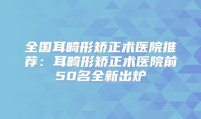 全国耳畸形矫正术医院推荐:耳畸形矫正术医院前50名全新出炉