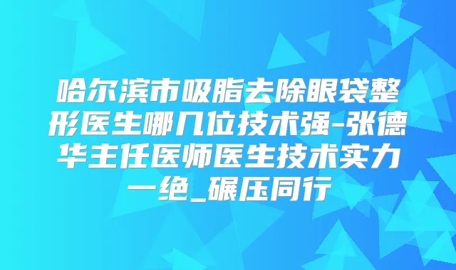 哈尔滨市吸脂去除眼袋整形医生哪几位技术强-张德华主任医师医生技术实力一绝_碾压同行