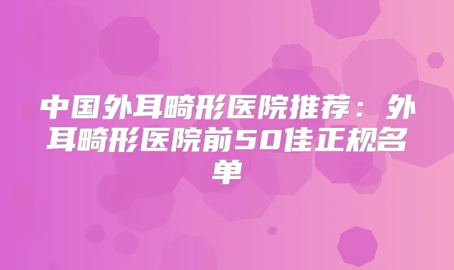 中国外耳畸形医院推荐:外耳畸形医院前50佳正规名单