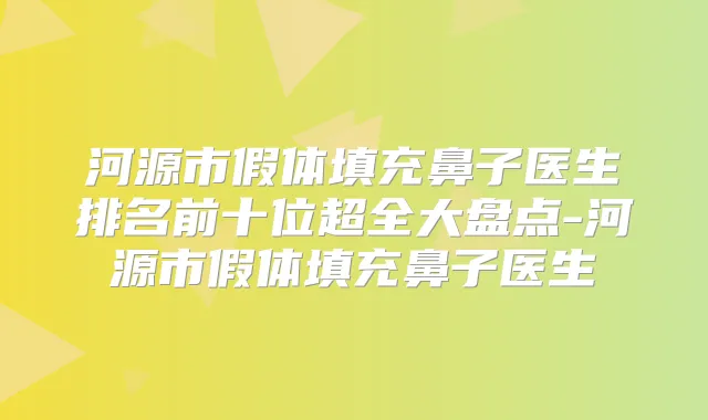 河源市假体填充鼻子医生排名前十位超全大盘点-河源市假体填充鼻子医生