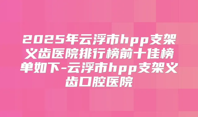 2025年云浮市hpp支架义齿医院排行榜前十佳榜单如下-云浮市hpp支架义齿口腔医院