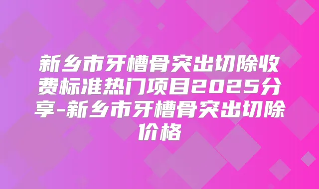 新乡市牙槽骨突出切除收费标准热门项目2025分享-新乡市牙槽骨突出切除价格